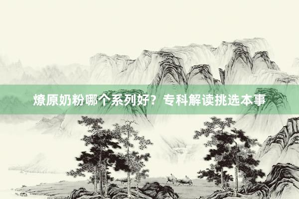 燎原奶粉哪个系列好？专科解读挑选本事