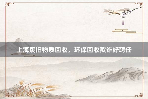 上海废旧物质回收，环保回收欺诈好聘任