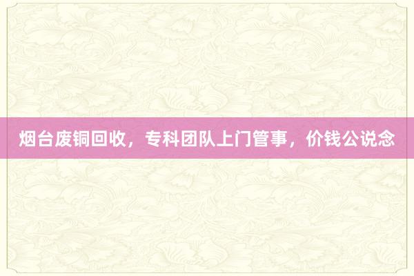 烟台废铜回收，专科团队上门管事，价钱公说念