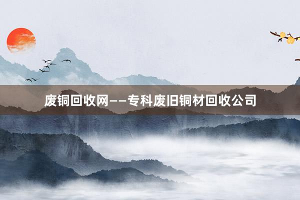 废铜回收网——专科废旧铜材回收公司