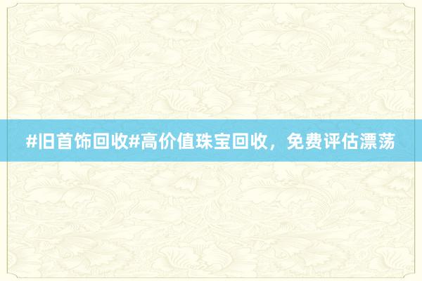 #旧首饰回收#高价值珠宝回收，免费评估漂荡